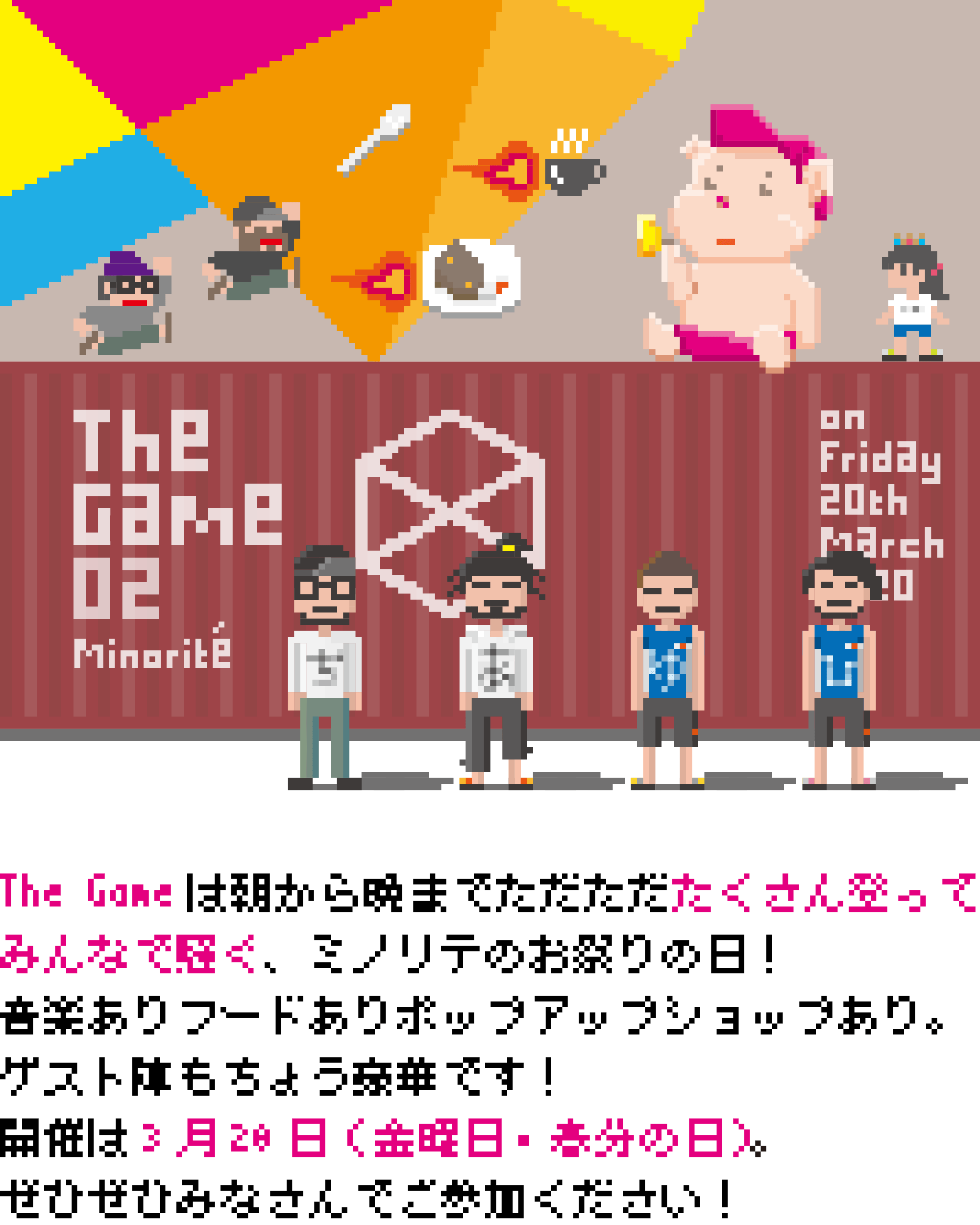 The Gameは朝から晩までただただたくさん登ってみんなで騒ぐ、ミノリテのお祭りの日！ 音楽あり、フードあり、ポップアップショップあり。ゲスト陣もちょう豪華です！ 開催は3月20日（金曜日・春分の日）。ぜひぜひみなさんでご参加ください！